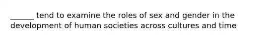 ______ tend to examine the roles of sex and gender in the development of human societies across cultures and time