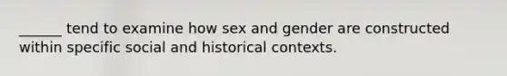 ______ tend to examine how sex and gender are constructed within specific social and historical contexts.