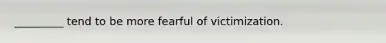 _________ tend to be more fearful of victimization.