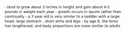 - tend to grow about 3 inches in height and gain about 4-5 pounds in weight each year - growth occurs in spurts rather than continually - a 3 year old is very similar to a toddler with a large head, large stomach , short arms and legs - by age 6, the torso has lengthened, and body proportions are more similar to adults