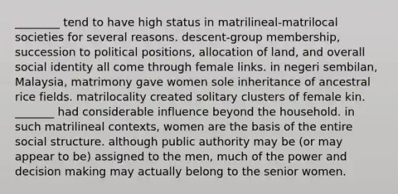 ________ tend to have high status in matrilineal-matrilocal societies for several reasons. descent-group membership, succession to political positions, allocation of land, and overall social identity all come through female links. in negeri sembilan, Malaysia, matrimony gave women sole inheritance of ancestral rice fields. matrilocality created solitary clusters of female kin. _______ had considerable influence beyond the household. in such matrilineal contexts, women are the basis of the entire social structure. although public authority may be (or may appear to be) assigned to the men, much of the power and decision making may actually belong to the senior women.