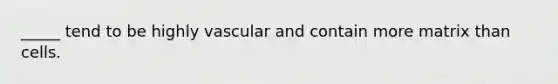 _____ tend to be highly vascular and contain more matrix than cells.