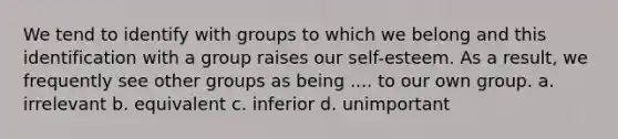 We tend to identify with groups to which we belong and this identification with a group raises our self-esteem. As a result, we frequently see other groups as being .... to our own group. a. irrelevant b. equivalent c. inferior d. unimportant