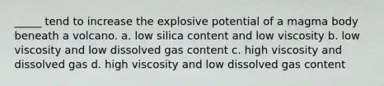 _____ tend to increase the explosive potential of a magma body beneath a volcano. a. low silica content and low viscosity b. low viscosity and low dissolved gas content c. high viscosity and dissolved gas d. high viscosity and low dissolved gas content