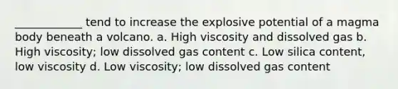 ____________ tend to increase the explosive potential of a magma body beneath a volcano. a. High viscosity and dissolved gas b. High viscosity; low dissolved gas content c. Low silica content, low viscosity d. Low viscosity; low dissolved gas content