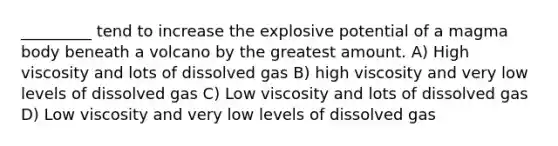 _________ tend to increase the explosive potential of a magma body beneath a volcano by the greatest amount. A) High viscosity and lots of dissolved gas B) high viscosity and very low levels of dissolved gas C) Low viscosity and lots of dissolved gas D) Low viscosity and very low levels of dissolved gas