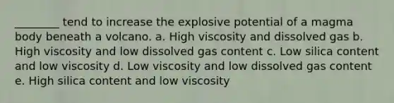 ________ tend to increase the explosive potential of a magma body beneath a volcano. a. High viscosity and dissolved gas b. High viscosity and low dissolved gas content c. Low silica content and low viscosity d. Low viscosity and low dissolved gas content e. High silica content and low viscosity