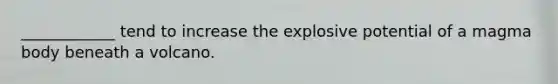 ____________ tend to increase the explosive potential of a magma body beneath a volcano.