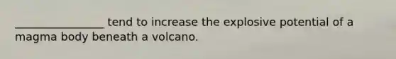 ________________ tend to increase the explosive potential of a magma body beneath a volcano.