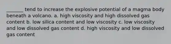 _______ tend to increase the explosive potential of a magma body beneath a volcano. a. high viscosity and high dissolved gas content b. low silica content and low viscosity c. low viscosity and low dissolved gas content d. high viscosity and low dissolved gas content