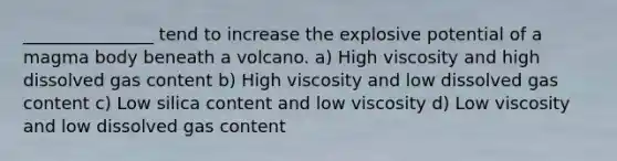 _______________ tend to increase the explosive potential of a magma body beneath a volcano. a) High viscosity and high dissolved gas content b) High viscosity and low dissolved gas content c) Low silica content and low viscosity d) Low viscosity and low dissolved gas content