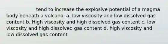 ____________ tend to increase the explosive potential of a magma body beneath a volcano. a. low viscosity and low dissolved gas content b. High viscosity and high dissolved gas content c. low viscosity and high dissolved gas content d. high viscosity and low dissolved gas content