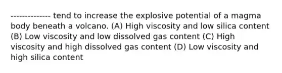 -------------- tend to increase the explosive potential of a magma body beneath a volcano. (A) High viscosity and low silica content (B) Low viscosity and low dissolved gas content (C) High viscosity and high dissolved gas content (D) Low viscosity and high silica content