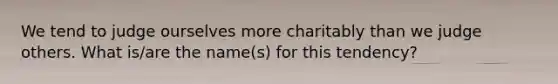 We tend to judge ourselves more charitably than we judge others. What is/are the name(s) for this tendency?