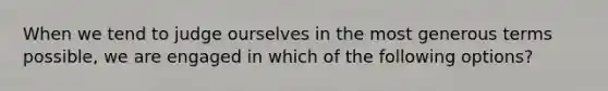 When we tend to judge ourselves in the most generous terms possible, we are engaged in which of the following options?