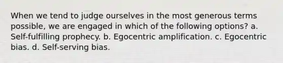 When we tend to judge ourselves in the most generous terms possible, we are engaged in which of the following options? a. Self-fulfilling prophecy. b. Egocentric amplification. c. Egocentric bias. d. Self-serving bias.