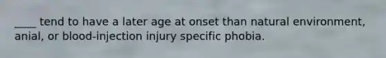 ____ tend to have a later age at onset than natural environment, anial, or blood-injection injury specific phobia.