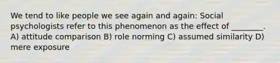 We tend to like people we see again and again: Social psychologists refer to this phenomenon as the effect of ________. A) attitude comparison B) role norming C) assumed similarity D) mere exposure