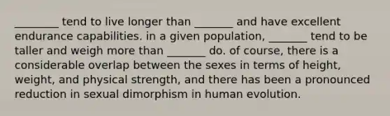 ________ tend to live longer than _______ and have excellent endurance capabilities. in a given population, _______ tend to be taller and weigh more than _______ do. of course, there is a considerable overlap between the sexes in terms of height, weight, and physical strength, and there has been a pronounced reduction in sexual dimorphism in human evolution.