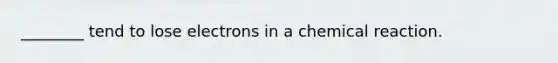 ________ tend to lose electrons in a chemical reaction.