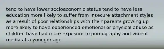 tend to have lower socioeconomic status tend to have less education more likely to suffer from insecure attachment styles as a result of poor relationships with their parents growing up more likely to have experienced emotional or physical abuse as children have had more exposure to pornography and violent media at a younger age