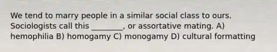 We tend to marry people in a similar social class to ours. Sociologists call this ________, or assortative mating. A) hemophilia B) homogamy C) monogamy D) cultural formatting