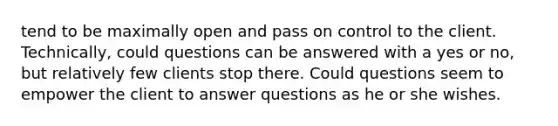 tend to be maximally open and pass on control to the client. Technically, could questions can be answered with a yes or no, but relatively few clients stop there. Could questions seem to empower the client to answer questions as he or she wishes.