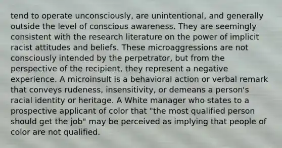 tend to operate unconsciously, are unintentional, and generally outside the level of conscious awareness. They are seemingly consistent with the research literature on the power of implicit racist attitudes and beliefs. These microaggressions are not consciously intended by the perpetrator, but from the perspective of the recipient, they represent a negative experience. A microinsult is a behavioral action or verbal remark that conveys rudeness, insensitivity, or demeans a person's racial identity or heritage. A White manager who states to a prospective applicant of color that "the most qualified person should get the job" may be perceived as implying that people of color are not qualified.