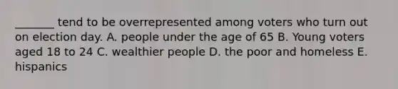 _______ tend to be overrepresented among voters who turn out on election day. A. people under the age of 65 B. Young voters aged 18 to 24 C. wealthier people D. the poor and homeless E. hispanics