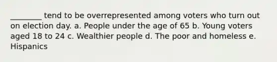 ________ tend to be overrepresented among voters who turn out on election day. a. People under the age of 65 b. Young voters aged 18 to 24 c. Wealthier people d. The poor and homeless e. Hispanics