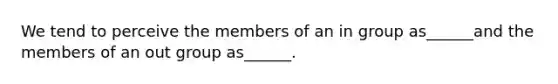 We tend to perceive the members of an in group as______and the members of an out group as______.