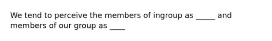 We tend to perceive the members of ingroup as _____ and members of our group as ____