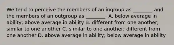 We tend to perceive the members of an ingroup as ________ and the members of an outgroup as ________. A. below average in ability; above average in ability B. different from one another; similar to one another C. similar to one another; different from one another D. above average in ability; below average in ability