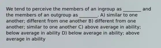 We tend to perceive the members of an ingroup as ________ and the members of an outgroup as ________. A) similar to one another; different from one another B) different from one another; similar to one another C) above average in ability; below average in ability D) below average in ability; above average in ability