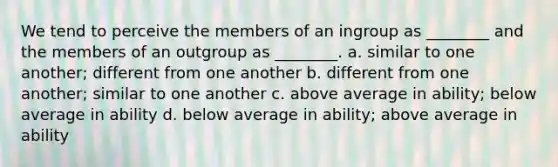 We tend to perceive the members of an ingroup as ________ and the members of an outgroup as ________. a. similar to one another; different from one another b. different from one another; similar to one another c. above average in ability; below average in ability d. below average in ability; above average in ability