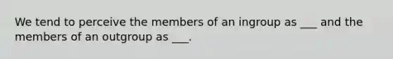 We tend to perceive the members of an ingroup as ___ and the members of an outgroup as ___.