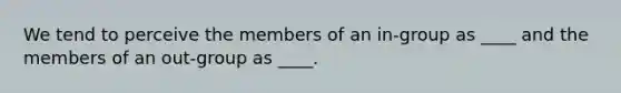 We tend to perceive the members of an in-group as ____ and the members of an out-group as ____.