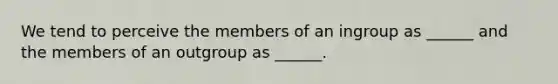 We tend to perceive the members of an ingroup as ______ and the members of an outgroup as ______.