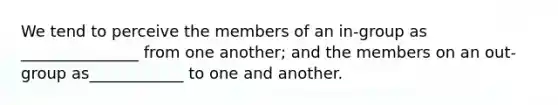 We tend to perceive the members of an in-group as _______________ from one another; and the members on an out-group as____________ to one and another.