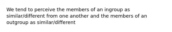 We tend to perceive the members of an ingroup as similar/different from one another and the members of an outgroup as similar/different