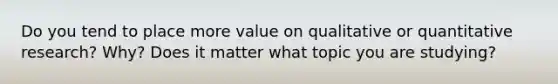 Do you tend to place more value on qualitative or quantitative research? Why? Does it matter what topic you are studying?