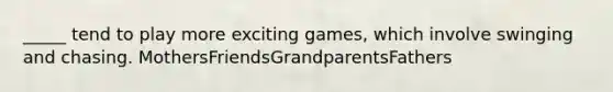 _____ tend to play more exciting games, which involve swinging and chasing. MothersFriendsGrandparentsFathers