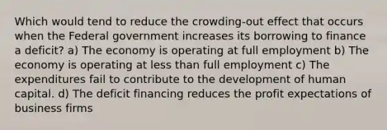 Which would tend to reduce the crowding-out effect that occurs when the Federal government increases its borrowing to finance a deficit? a) The economy is operating at full employment b) The economy is operating at less than full employment c) The expenditures fail to contribute to the development of human capital. d) The deficit financing reduces the profit expectations of business firms