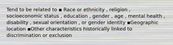 Tend to be related to ▪ Race or ethnicity , religion , socioeconomic status , education , gender , age , mental health , disability , sexual orientation , or <a href='https://www.questionai.com/knowledge/kyhXSBYVgx-gender-identity' class='anchor-knowledge'>gender identity</a> ▪️Geographic location ▪️Other characteristics historically linked to discrimination or exclusion