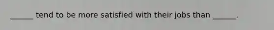 ______ tend to be more satisfied with their jobs than ______.