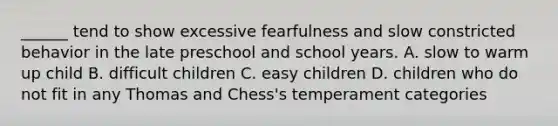 ______ tend to show excessive fearfulness and slow constricted behavior in the late preschool and school years. A. slow to warm up child B. difficult children C. easy children D. children who do not fit in any Thomas and Chess's temperament categories