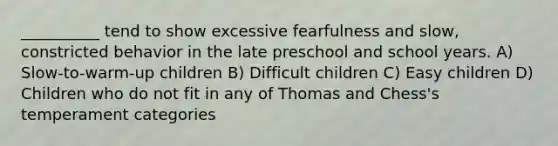 __________ tend to show excessive fearfulness and slow, constricted behavior in the late preschool and school years. A) Slow-to-warm-up children B) Difficult children C) Easy children D) Children who do not fit in any of Thomas and Chess's temperament categories