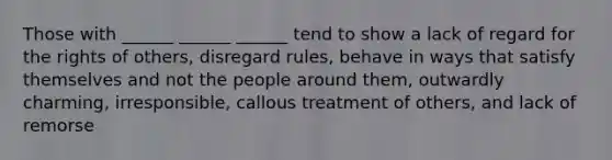 Those with ______ ______ ______ tend to show a lack of regard for the rights of others, disregard rules, behave in ways that satisfy themselves and not the people around them, outwardly charming, irresponsible, callous treatment of others, and lack of remorse