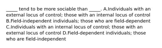 _____ tend to be more sociable than _____. A.Individuals with an external locus of control; those with an internal locus of control B.Field-independent individuals; those who are field-dependent C.Individuals with an internal locus of control; those with an external locus of control D.Field-dependent individuals; those who are field-independent