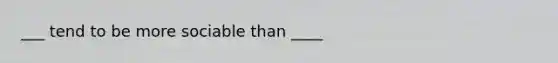 ___ tend to be more sociable than ____